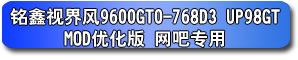 銘鑫視界風(fēng) 9600GTO-768D3 UP98GT_MOD 優(yōu)化版 網(wǎng)吧專用